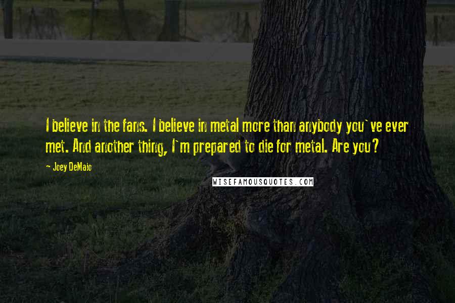 Joey DeMaio Quotes: I believe in the fans. I believe in metal more than anybody you've ever met. And another thing, I'm prepared to die for metal. Are you?