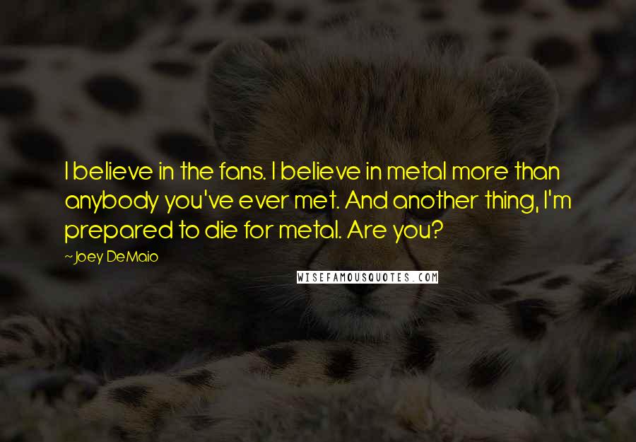 Joey DeMaio Quotes: I believe in the fans. I believe in metal more than anybody you've ever met. And another thing, I'm prepared to die for metal. Are you?