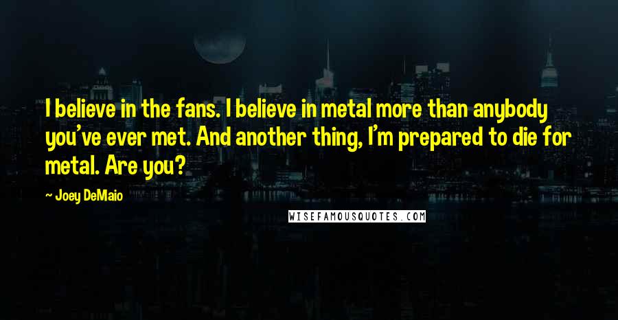 Joey DeMaio Quotes: I believe in the fans. I believe in metal more than anybody you've ever met. And another thing, I'm prepared to die for metal. Are you?