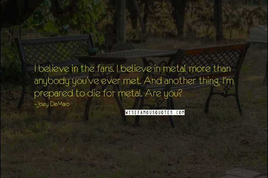 Joey DeMaio Quotes: I believe in the fans. I believe in metal more than anybody you've ever met. And another thing, I'm prepared to die for metal. Are you?