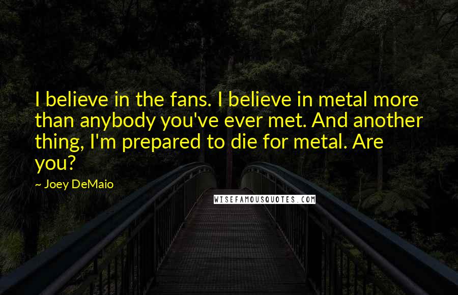 Joey DeMaio Quotes: I believe in the fans. I believe in metal more than anybody you've ever met. And another thing, I'm prepared to die for metal. Are you?