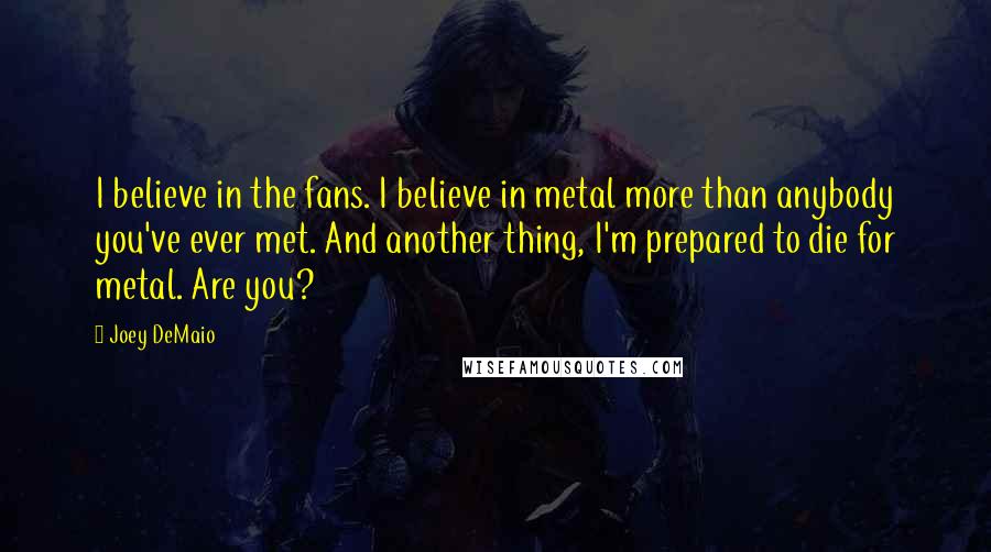 Joey DeMaio Quotes: I believe in the fans. I believe in metal more than anybody you've ever met. And another thing, I'm prepared to die for metal. Are you?