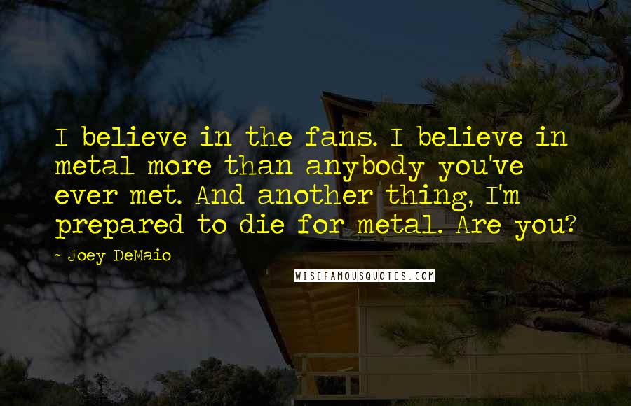 Joey DeMaio Quotes: I believe in the fans. I believe in metal more than anybody you've ever met. And another thing, I'm prepared to die for metal. Are you?