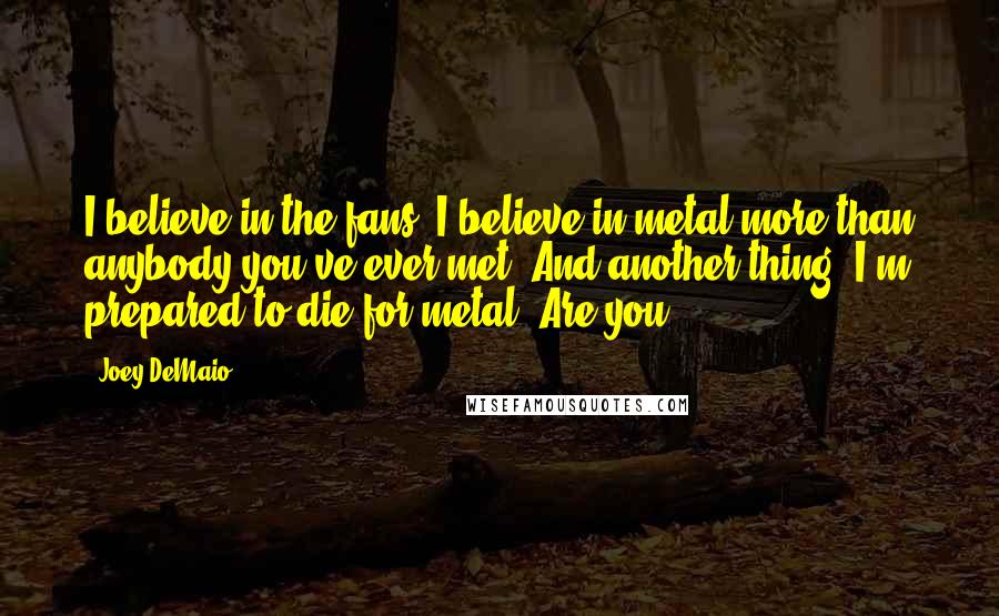 Joey DeMaio Quotes: I believe in the fans. I believe in metal more than anybody you've ever met. And another thing, I'm prepared to die for metal. Are you?