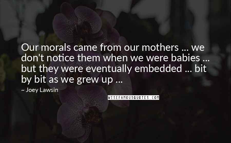 Joey Lawsin Quotes: Our morals came from our mothers ... we don't notice them when we were babies ... but they were eventually embedded ... bit by bit as we grew up ...