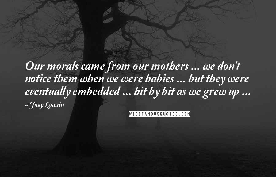 Joey Lawsin Quotes: Our morals came from our mothers ... we don't notice them when we were babies ... but they were eventually embedded ... bit by bit as we grew up ...