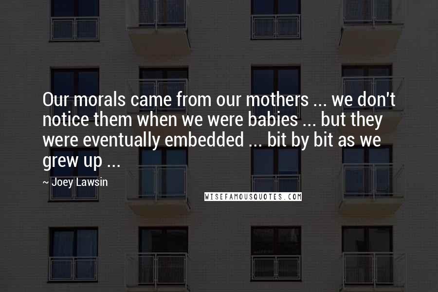 Joey Lawsin Quotes: Our morals came from our mothers ... we don't notice them when we were babies ... but they were eventually embedded ... bit by bit as we grew up ...