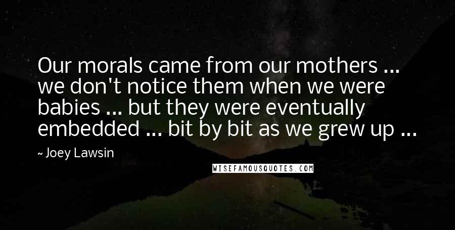 Joey Lawsin Quotes: Our morals came from our mothers ... we don't notice them when we were babies ... but they were eventually embedded ... bit by bit as we grew up ...