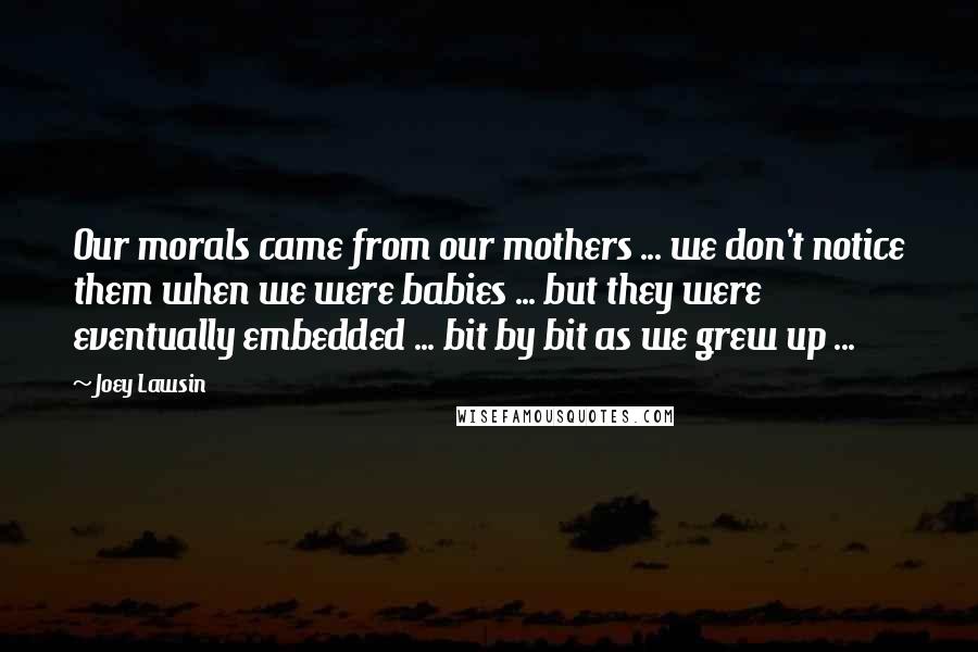 Joey Lawsin Quotes: Our morals came from our mothers ... we don't notice them when we were babies ... but they were eventually embedded ... bit by bit as we grew up ...