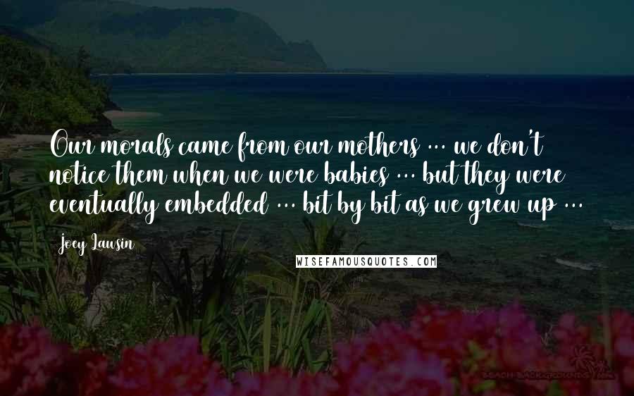 Joey Lawsin Quotes: Our morals came from our mothers ... we don't notice them when we were babies ... but they were eventually embedded ... bit by bit as we grew up ...