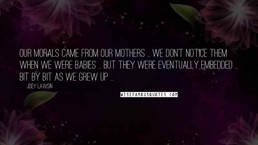Joey Lawsin Quotes: Our morals came from our mothers ... we don't notice them when we were babies ... but they were eventually embedded ... bit by bit as we grew up ...
