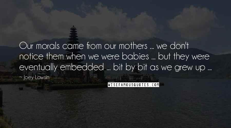 Joey Lawsin Quotes: Our morals came from our mothers ... we don't notice them when we were babies ... but they were eventually embedded ... bit by bit as we grew up ...