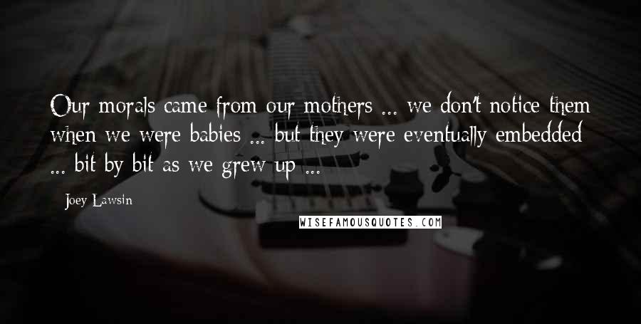 Joey Lawsin Quotes: Our morals came from our mothers ... we don't notice them when we were babies ... but they were eventually embedded ... bit by bit as we grew up ...