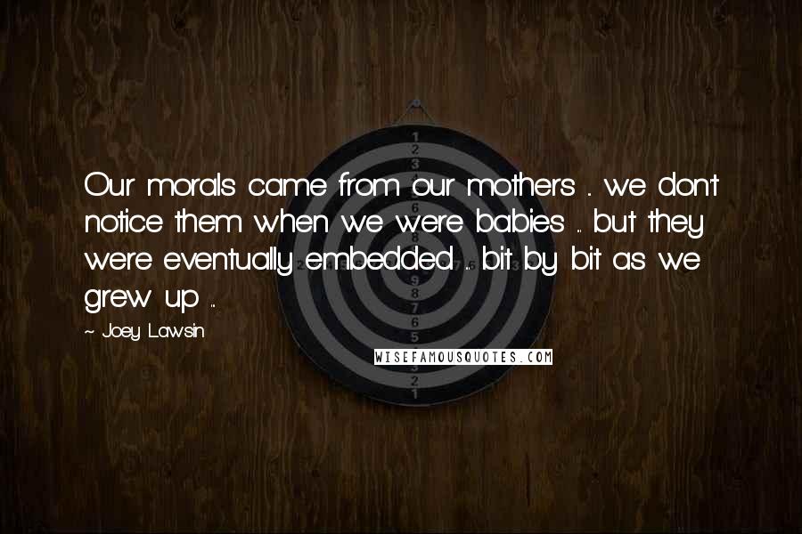 Joey Lawsin Quotes: Our morals came from our mothers ... we don't notice them when we were babies ... but they were eventually embedded ... bit by bit as we grew up ...