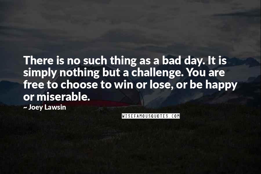 Joey Lawsin Quotes: There is no such thing as a bad day. It is simply nothing but a challenge. You are free to choose to win or lose, or be happy or miserable.