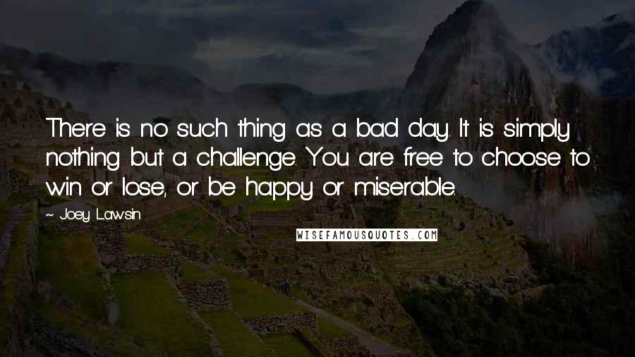 Joey Lawsin Quotes: There is no such thing as a bad day. It is simply nothing but a challenge. You are free to choose to win or lose, or be happy or miserable.