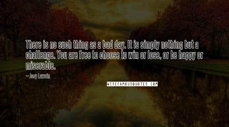 Joey Lawsin Quotes: There is no such thing as a bad day. It is simply nothing but a challenge. You are free to choose to win or lose, or be happy or miserable.