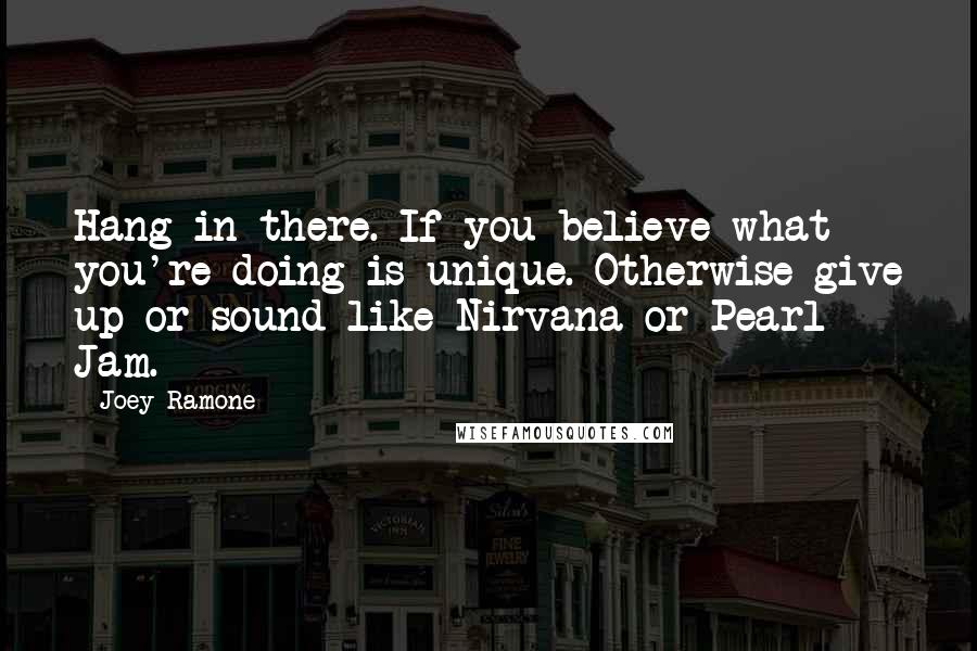 Joey Ramone Quotes: Hang in there. If you believe what you're doing is unique. Otherwise give up or sound like Nirvana or Pearl Jam.