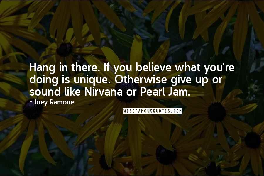 Joey Ramone Quotes: Hang in there. If you believe what you're doing is unique. Otherwise give up or sound like Nirvana or Pearl Jam.