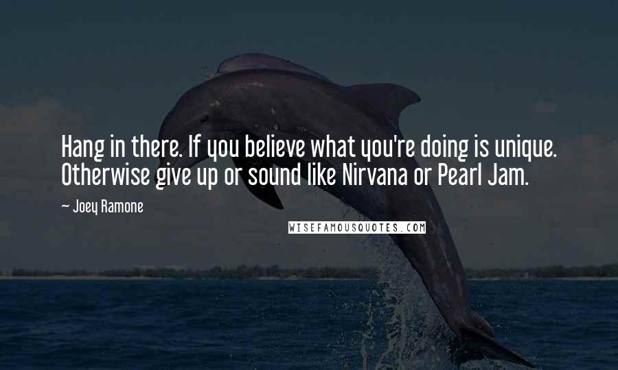 Joey Ramone Quotes: Hang in there. If you believe what you're doing is unique. Otherwise give up or sound like Nirvana or Pearl Jam.