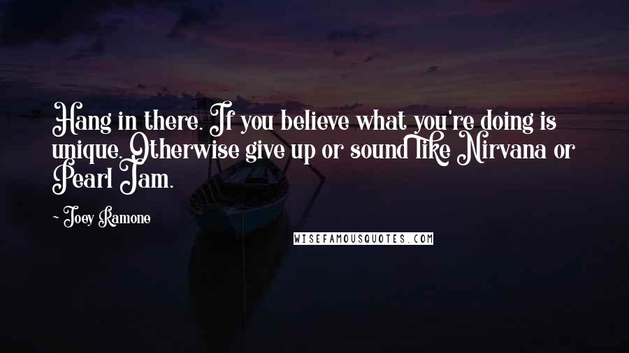 Joey Ramone Quotes: Hang in there. If you believe what you're doing is unique. Otherwise give up or sound like Nirvana or Pearl Jam.