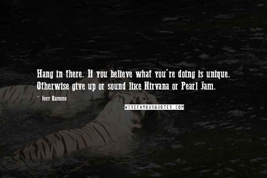 Joey Ramone Quotes: Hang in there. If you believe what you're doing is unique. Otherwise give up or sound like Nirvana or Pearl Jam.