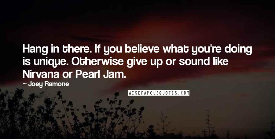 Joey Ramone Quotes: Hang in there. If you believe what you're doing is unique. Otherwise give up or sound like Nirvana or Pearl Jam.