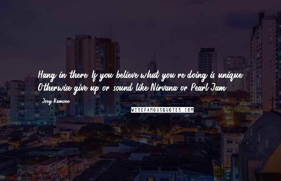 Joey Ramone Quotes: Hang in there. If you believe what you're doing is unique. Otherwise give up or sound like Nirvana or Pearl Jam.