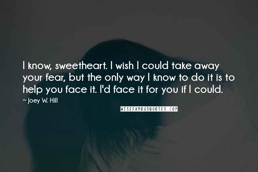 Joey W. Hill Quotes: I know, sweetheart. I wish I could take away your fear, but the only way I know to do it is to help you face it. I'd face it for you if I could.