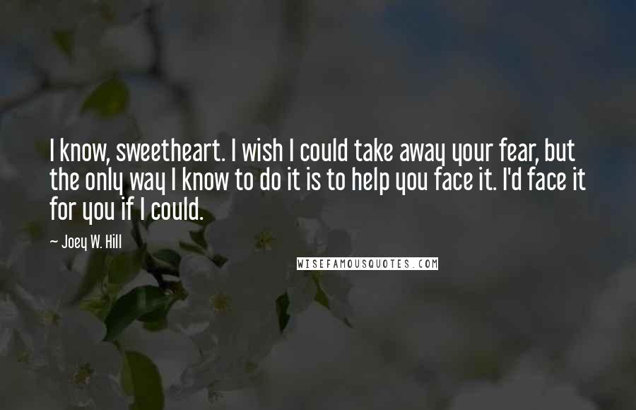 Joey W. Hill Quotes: I know, sweetheart. I wish I could take away your fear, but the only way I know to do it is to help you face it. I'd face it for you if I could.