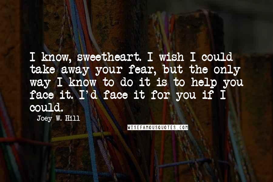 Joey W. Hill Quotes: I know, sweetheart. I wish I could take away your fear, but the only way I know to do it is to help you face it. I'd face it for you if I could.