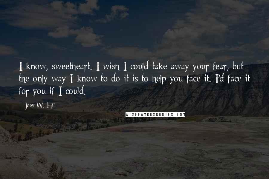 Joey W. Hill Quotes: I know, sweetheart. I wish I could take away your fear, but the only way I know to do it is to help you face it. I'd face it for you if I could.