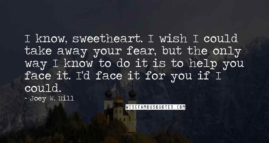 Joey W. Hill Quotes: I know, sweetheart. I wish I could take away your fear, but the only way I know to do it is to help you face it. I'd face it for you if I could.