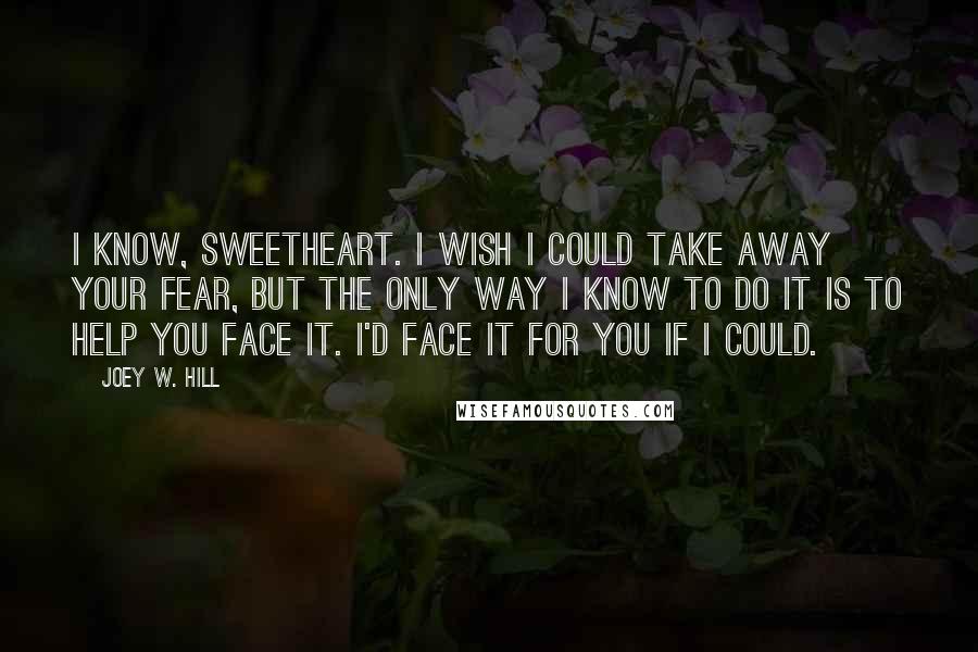 Joey W. Hill Quotes: I know, sweetheart. I wish I could take away your fear, but the only way I know to do it is to help you face it. I'd face it for you if I could.