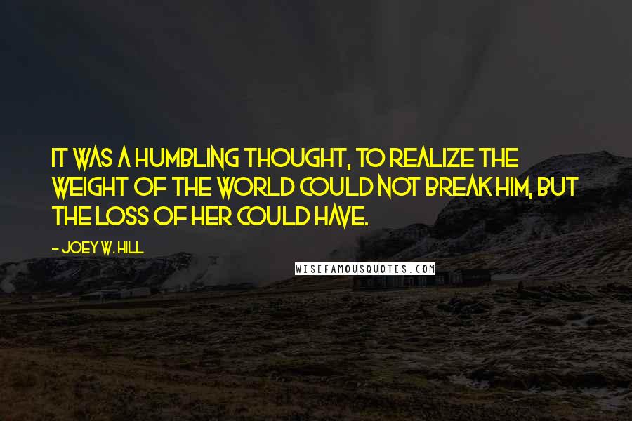 Joey W. Hill Quotes: It was a humbling thought, to realize the weight of the world could not break him, but the loss of her could have.