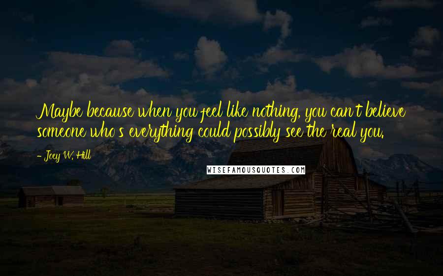 Joey W. Hill Quotes: Maybe because when you feel like nothing, you can't believe someone who's everything could possibly see the real you.