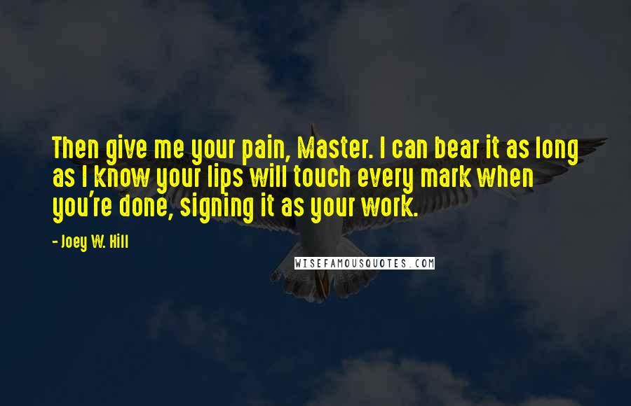 Joey W. Hill Quotes: Then give me your pain, Master. I can bear it as long as I know your lips will touch every mark when you're done, signing it as your work.