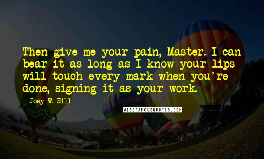 Joey W. Hill Quotes: Then give me your pain, Master. I can bear it as long as I know your lips will touch every mark when you're done, signing it as your work.