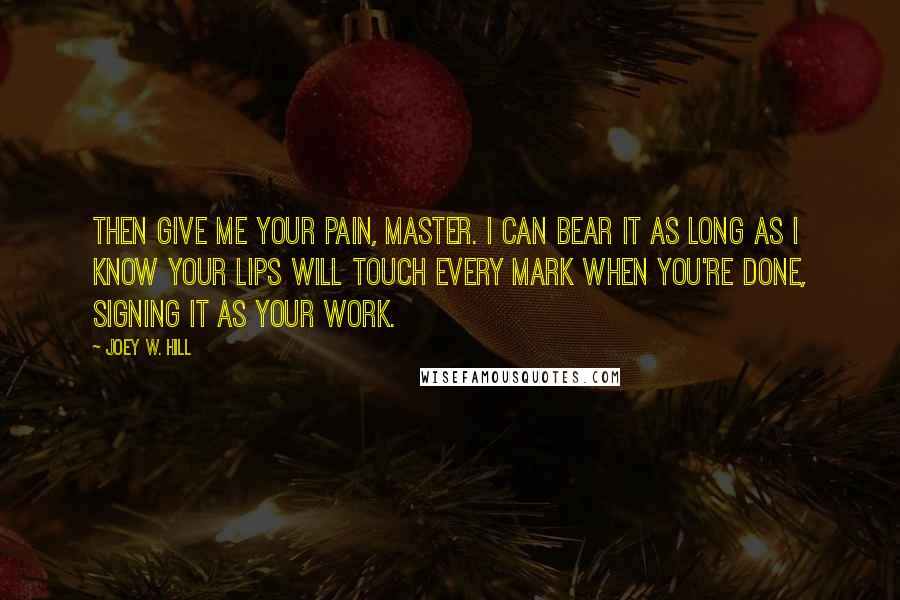 Joey W. Hill Quotes: Then give me your pain, Master. I can bear it as long as I know your lips will touch every mark when you're done, signing it as your work.