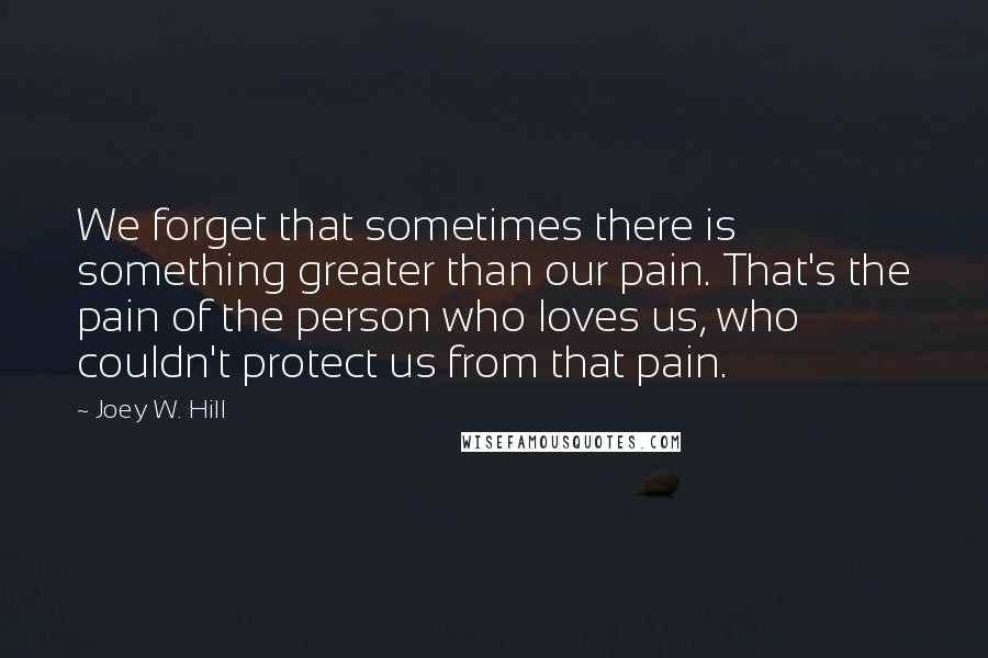 Joey W. Hill Quotes: We forget that sometimes there is something greater than our pain. That's the pain of the person who loves us, who couldn't protect us from that pain.