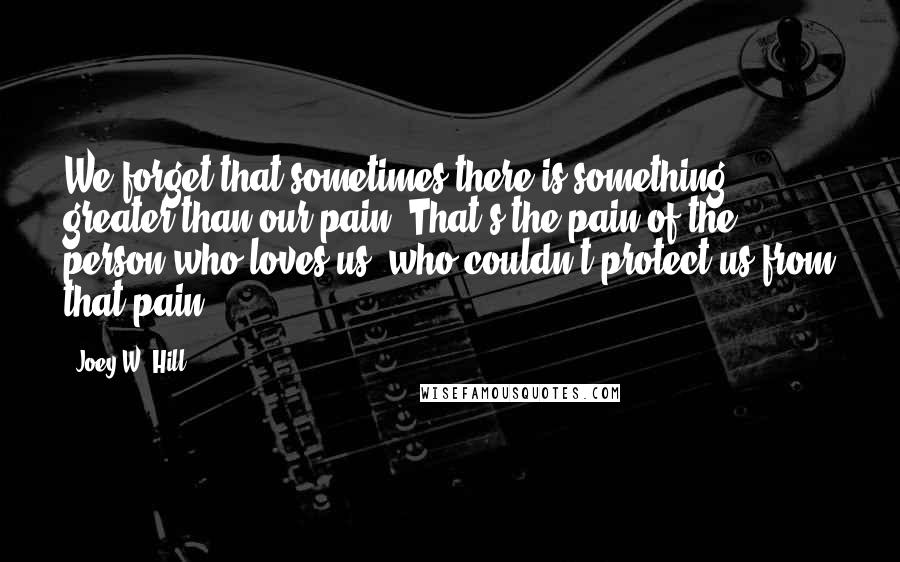 Joey W. Hill Quotes: We forget that sometimes there is something greater than our pain. That's the pain of the person who loves us, who couldn't protect us from that pain.