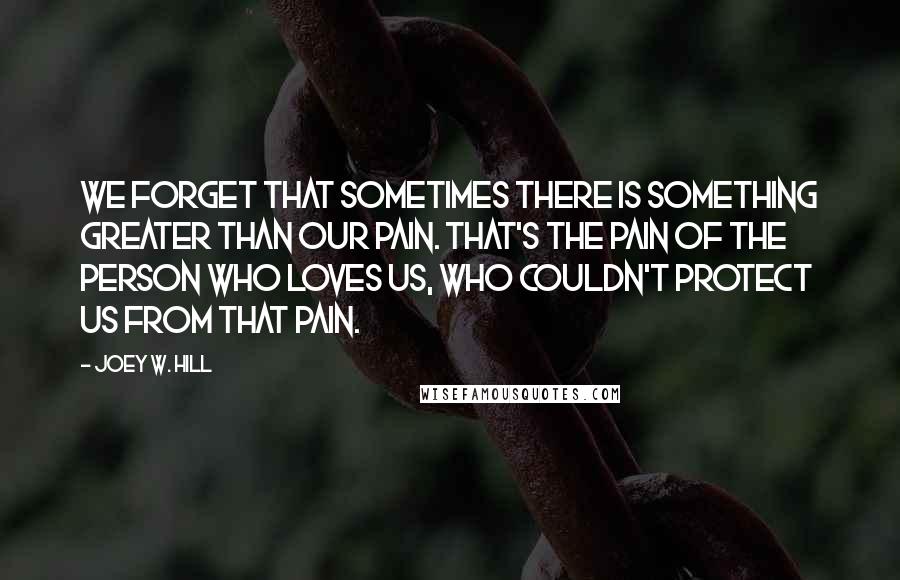 Joey W. Hill Quotes: We forget that sometimes there is something greater than our pain. That's the pain of the person who loves us, who couldn't protect us from that pain.