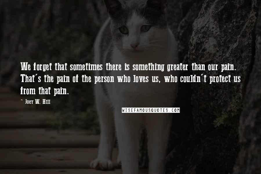 Joey W. Hill Quotes: We forget that sometimes there is something greater than our pain. That's the pain of the person who loves us, who couldn't protect us from that pain.