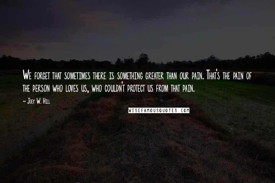 Joey W. Hill Quotes: We forget that sometimes there is something greater than our pain. That's the pain of the person who loves us, who couldn't protect us from that pain.