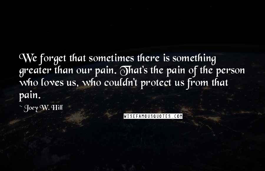 Joey W. Hill Quotes: We forget that sometimes there is something greater than our pain. That's the pain of the person who loves us, who couldn't protect us from that pain.