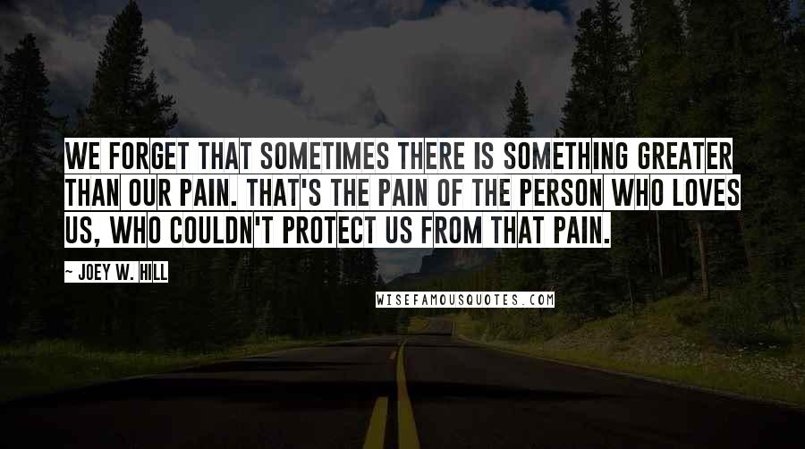 Joey W. Hill Quotes: We forget that sometimes there is something greater than our pain. That's the pain of the person who loves us, who couldn't protect us from that pain.