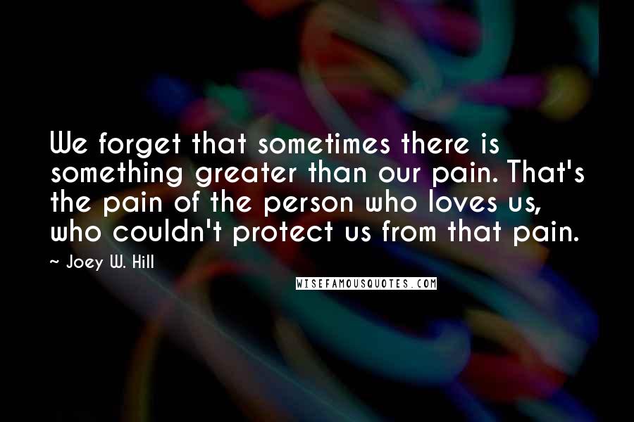 Joey W. Hill Quotes: We forget that sometimes there is something greater than our pain. That's the pain of the person who loves us, who couldn't protect us from that pain.