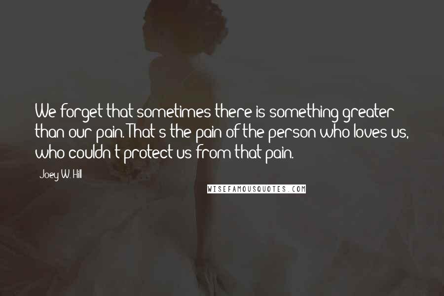 Joey W. Hill Quotes: We forget that sometimes there is something greater than our pain. That's the pain of the person who loves us, who couldn't protect us from that pain.