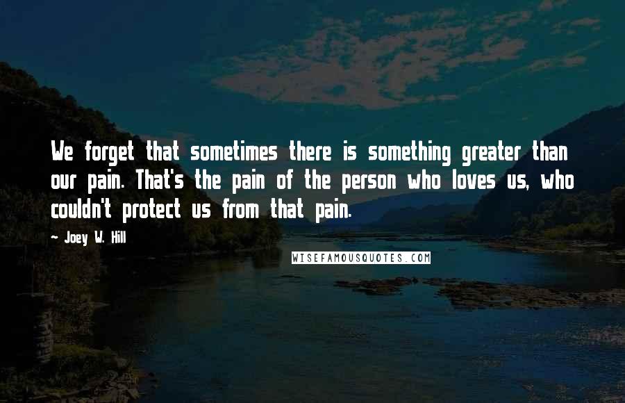 Joey W. Hill Quotes: We forget that sometimes there is something greater than our pain. That's the pain of the person who loves us, who couldn't protect us from that pain.