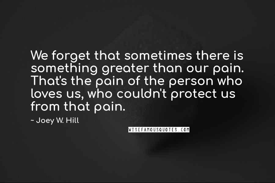 Joey W. Hill Quotes: We forget that sometimes there is something greater than our pain. That's the pain of the person who loves us, who couldn't protect us from that pain.